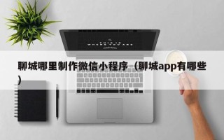 贵港聊城哪里制作微信小程序（聊城app有哪些）