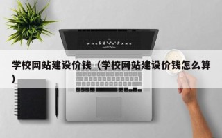 贵港学校网站建设价钱（学校网站建设价钱怎么算）